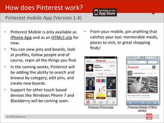 How	
  does	
  Pinterest	
  work?
Pinterest	
  mobile	
  App	
  (Version	
  1.4)

•        Pinterest	
  Mobile	
  is	
  only	
  available	
  as	
   •      From	
  your	
  mobile,	
  pin	
  anything	
  that	
  
         iPhone	
  App	
  and	
  as	
  an	
  HTML5	
  site	
  for	
      catches	
  your	
  eye:	
  memorable	
  meals,	
  
         now.                                                            places	
  to	
  visit,	
  or	
  great	
  shopping	
  
•        You	
  can	
  view	
  pins	
  and	
  boards,	
  look	
          ﬁnds!
         at	
  proﬁles,	
  follow	
  people	
  and	
  of	
  
         course,	
  repin	
  all	
  the	
  things	
  you	
  ﬁnd.
•        In	
  the	
  coming	
  weeks,	
  Pinterest	
  will	
  
         be	
  adding	
  the	
  ability	
  to	
  search	
  and	
  
         browse	
  by	
  category,	
  edit	
  pins,	
  and	
  
         create	
  new	
  boards.	
  
•        Support	
  for	
  other	
  touch	
  based	
  
         devices	
  like	
  Windows	
  Phone	
  7	
  and	
  
         Blackberry	
  will	
  be	
  coming	
  soon.
                                                                        Pinterest iPhone App          Pinterest Mobile HTML5
                                                                                                              version

	
  	
  	
  ©	
  HUBinsBtute.com	
                                                                                         11
 