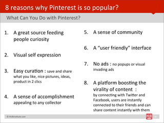 8	
  reasons	
  why	
  Pinterest	
  is	
  so	
  popular?
	
  What	
  Can	
  You	
  Do	
  with	
  Pinterest?

1. A	
  great	
  source	
  feeding	
                                    5. A	
  sense	
  of	
  community
   people	
  curiosity
                                                                        6. A	
  “user	
  friendly”	
  interface
2. Visual	
  self	
  expression	
  	
  
                                                                        7. No	
  ads	
  :	
  no	
  popups	
  or	
  visual	
  
3. Easy	
  curaBon	
  :	
  save	
  and	
  share	
                              invading	
  ads
              what	
  you	
  like,	
  nice	
  pictures,	
  ideas,	
  
              product	
  in	
  2	
  clics                               8. A	
  plalorm	
  boosBng	
  the	
  
                                                                           virality	
  of	
  content	
  	
  :	
  
                                                                               by	
  connecBng	
  with	
  TwiYer	
  and	
  
4. A	
  sense	
  of	
  accomplishment	
  
                                                                               Facebook,	
  users	
  are	
  instantly	
  
              appealing	
  to	
  any	
  collector                              connected	
  to	
  their	
  friends	
  and	
  can	
  
                                                                               share	
  content	
  instantly	
  with	
  them
	
  	
  	
  ©	
  HUBinsBtute.com	
                                                                                                     18
 