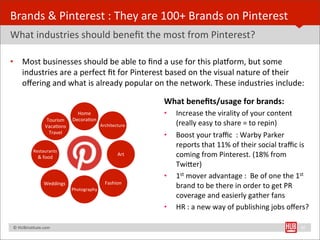 Brands	
  &	
  Pinterest	
  :	
  They	
  are	
  100+	
  Brands	
  on	
  Pinterest
What	
  industries	
  should	
  beneﬁt	
  the	
  most	
  from	
  Pinterest?

•         Most	
  businesses	
  should	
  be	
  able	
  to	
  ﬁnd	
  a	
  use	
  for	
  this	
  plalorm,	
  but	
  some	
  
          industries	
  are	
  a	
  perfect	
  ﬁt	
  for	
  Pinterest	
  based	
  on	
  the	
  visual	
  nature	
  of	
  their	
  
          oﬀering	
  and	
  what	
  is	
  already	
  popular	
  on	
  the	
  network.	
  These	
  industries	
  include:

                                                                      What	
  beneﬁts/usage	
  for	
  brands:	
  
                                           Home                       •    Increase	
  the	
  virality	
  of	
  your	
  content	
  
                               Tourism   DecoraBon
                              VacaBons                 Architecture        (really	
  easy	
  to	
  share	
  =	
  to	
  repin)
                                Travel
                                                                      •    Boost	
  your	
  traﬃc	
  	
  :	
  Warby	
  Parker	
  
                                                                           reports	
  that	
  11%	
  of	
  their	
  social	
  traﬃc	
  is	
  
                    Restaurants
                        &	
  food
                                                               Art         coming	
  from	
  Pinterest.	
  (18%	
  from	
  
                                                                           TwiYer)
                                                                      •    1st	
  mover	
  advantage	
  :	
  	
  Be	
  of	
  one	
  the	
  1st	
  
                             Weddings                    Fashion
                                         Photography
                                                                           brand	
  to	
  be	
  there	
  in	
  order	
  to	
  get	
  PR	
  
                                                                           coverage	
  and	
  easierly	
  gather	
  fans
                                                                      •    HR	
  :	
  a	
  new	
  way	
  of	
  publishing	
  jobs	
  oﬀers?

	
  	
  	
  ©	
  HUBinsBtute.com	
                                                                                                           20
 