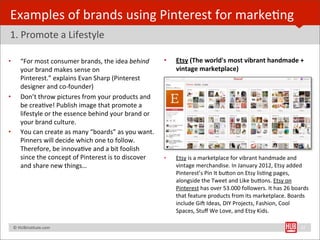 Examples	
  of	
  brands	
  using	
  Pinterest	
  for	
  markeBng
1.	
  Promote	
  a	
  Lifestyle

•        “For	
  most	
  consumer	
  brands,	
  the	
  idea	
  behind	
             •   Etsy	
  (The	
  world's	
  most	
  vibrant	
  handmade	
  +	
  
         your	
  brand	
  makes	
  sense	
  on	
                                        vintage	
  marketplace)
         Pinterest.”	
  explains	
  Evan	
  Sharp	
  (Pinterest	
  
         designer	
  and	
  co-­‐founder)	
  	
  
•        Don’t	
  throw	
  pictures	
  from	
  your	
  products	
  and	
  
         be	
  creaBve!	
  Publish	
  image	
  that	
  promote	
  a	
  
         lifestyle	
  or	
  the	
  essence	
  behind	
  your	
  brand	
  or	
  
         your	
  brand	
  culture.
•        You	
  can	
  create	
  as	
  many	
  “boards”	
  as	
  you	
  want.	
  
         Pinners	
  will	
  decide	
  which	
  one	
  to	
  follow.	
  
         Therefore,	
  be	
  innovaBve	
  and	
  a	
  bit	
  foolish	
  
         since	
  the	
  concept	
  of	
  Pinterest	
  is	
  to	
  discover	
       •   Etsy	
  is	
  a	
  marketplace	
  for	
  vibrant	
  handmade	
  and	
  
         and	
  share	
  new	
  things…	
                                               vintage	
  merchandise.	
  In	
  January	
  2012,	
  Etsy	
  added	
  
                                                                                        Pinterest’s	
  Pin	
  It	
  buYon	
  on	
  Etsy	
  lisBng	
  pages,	
  
                                                                                        alongside	
  the	
  Tweet	
  and	
  Like	
  buYons.	
  Etsy	
  on	
  
                                                                                        Pinterest	
  has	
  over	
  53.000	
  followers.	
  It	
  has	
  26	
  boards	
  
                                                                                        that	
  feature	
  products	
  from	
  its	
  marketplace.	
  Boards	
  
                                                                                        include	
  Gi€	
  Ideas,	
  DIY	
  Projects,	
  Fashion,	
  Cool	
  
                                                                                        Spaces,	
  Stuﬀ	
  We	
  Love,	
  and	
  Etsy	
  Kids.

	
  	
  	
  ©	
  HUBinsBtute.com	
                                                                                                                                 22
 