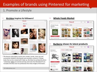 Examples	
  of	
  brands	
  using	
  Pinterest	
  for	
  markeBng
 1.	
  Promote	
  a	
  Lifestyle

•         Birchbox	
  inspires	
  its	
  followers!	
                                                        •   Whole	
  Foods	
  Market	
  




                                                                                                             •   Burberry	
  shows	
  its	
  latest	
  products




• The	
  beauty	
  subscripBon	
  service	
  pins	
  moods,	
  trends,	
  close-­‐ups	
  and	
  
  accessories	
  related	
  to	
  the	
  beauty	
  and	
  cosmeBcs	
  universe.	
  It	
  shows	
  
  looks	
  that	
  can	
  be	
  created	
  with	
  make-­‐up.	
  Birchbox	
  has	
  pinboards	
  where	
  
  “unboxing”	
  videos	
  are	
  shared	
  and	
  Bps	
  and	
  tricks	
  from	
  BirchboxTV	
  are	
  
  included.	
  Birchbox	
  also	
  has	
  pinboards	
  that	
  show	
  images	
  of	
  the	
  boxes	
  


 	
  	
  	
  ©	
  HUBinsBtute.com	
                                                                                                                               23
 