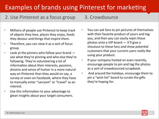 Examples	
  of	
  brands	
  using	
  Pinterest	
  for	
  markeBng
2.	
  Use	
  Pinterest	
  as	
  a	
  focus	
  group	
                                       3.	
  Crowdsource

•        Millions	
  of	
  people	
  use	
  Pinterest	
  to	
  keep	
  track	
          •    You	
  can	
  ask	
  fans	
  to	
  pin	
  pictures	
  of	
  themselves	
  
         of	
  objects	
  they	
  love,	
  places	
  they	
  enjoy,	
  foods	
               with	
  their	
  favorite	
  product	
  of	
  yours	
  and	
  tag	
  
         they	
  devour	
  and	
  things	
  that	
  inspire	
  them.	
                       you,	
  and	
  then	
  you	
  can	
  easily	
  repin	
  those	
  
•        Therefore,	
  you	
  can	
  view	
  it	
  as	
  a	
  sort	
  of	
  focus	
          photos	
  onto	
  a	
  VIP	
  board	
  —	
  it’ll	
  give	
  a	
  
         group.	
                                                                            shoutout	
  to	
  these	
  fans	
  and	
  show	
  potenBal	
  
                                                                                             customers	
  that	
  your	
  current	
  users	
  really	
  like	
  
•        Look	
  at	
  the	
  pinners	
  who	
  follow	
  your	
  brand	
  —	
  
                                                                                             using	
  your	
  product.	
  
         see	
  what	
  they’re	
  pinning	
  and	
  who	
  else	
  they’re	
  
         following.	
  They’re	
  volunteering	
  a	
  lot	
  of	
                      •    If	
  your	
  company	
  hosted	
  an	
  even	
  recently,	
  
         informaBon	
  about	
  their	
  interests,	
  passions,	
                           encourage	
  people	
  to	
  pin	
  and	
  tag	
  the	
  photos	
  
         dreams	
  and	
  sense	
  of	
  humor	
  in	
  a	
  more	
  natural	
               as	
  a	
  sort	
  of	
  crowdsourced	
  scrapbook.
         way	
  on	
  Pinterest	
  than	
  they	
  would	
  on	
  say,	
  a	
           •    	
  And	
  around	
  the	
  holidays,	
  encourage	
  them	
  to	
  
         survey	
  or	
  even	
  on	
  Facebook,	
  where	
  they	
  have	
                  pin	
  a	
  “wish	
  list”	
  board	
  to	
  curate	
  the	
  gi€s	
  
         to	
  manually	
  enter	
  “sarcasm”	
  or	
  “travel”	
  as	
  an	
                they’re	
  hoping	
  for.
         interest.	
  
•        Use	
  this	
  informaBon	
  to	
  your	
  advantage	
  to	
  
         glean	
  insights	
  about	
  your	
  target	
  consumers.



	
  	
  	
  ©	
  HUBinsBtute.com	
                                                                                                                               24
 