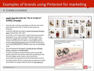 Examples	
  of	
  brands	
  using	
  Pinterest	
  for	
  markeBng
4.	
  Create	
  a	
  contest	
  

•        Land’s	
  End	
  did	
  with	
  the	
  “Pin	
  It	
  To	
  Win	
  It”	
  
         holiday	
  campaign

•        Since	
  the	
  site	
  is	
  sBll	
  new,	
  examples	
  are	
  sBll	
  rare,	
  but	
  Land’s	
  
         End	
  has	
  been	
  one	
  of	
  the	
  1st	
  brand	
  to	
  test	
  contest	
  on	
  
         Pinterest	
  :	
  
•        Lands’End	
  oﬃcially	
  launched	
  its	
  Lands’	
  End	
  Canvas	
  Pinterest	
  
         page	
  on	
  November	
  17th,	
  2011
•        From	
  24th	
  	
  to	
  21st	
  of	
  Dec	
  2011,	
  Lands’	
  End	
  Canvas	
  has	
  been	
  
         tapping	
  the	
  visual,	
  style-­‐conscious	
  Pinterest	
  audience	
  to	
  
         launch	
  an	
  engagement	
  promoBon.	
  	
  The	
  campaign,	
  called	
  
         “Lands’	
  End	
  Canvas	
  Pin	
  It	
  to	
  Win	
  It,”	
  encouraged	
  users	
  to	
  
         browse	
  www.landsendcanvas.com	
  and	
  create	
  virtual	
  Lands’	
  
         End	
  Canvas	
  pinboards	
  for	
  a	
  chance	
  to	
  win	
  one	
  of	
  10	
  $250	
  gi€	
  
         cards.	
  
•        The	
  winning	
  boards	
  belonged	
  to	
  Crosby	
  Noricks,	
  Michelle	
  
         Berkey,	
  Tony	
  Kim	
  and	
  Debbi	
  Seibel	
  
•        A	
  search	
  on	
  Pinterest	
  shows	
  that	
  there	
  were	
  around	
  200	
  
         boards	
  created	
  for	
  the	
  contest,	
  with	
  each	
  containing	
  at	
  least	
  
         10	
  to	
  20	
  images,	
  which	
  means	
  a	
  lot	
  of	
  Land’s	
  End	
  
         merchandise	
  was	
  injected	
  into	
  the	
  Pinterest	
  feed	
  at	
  no	
  cost.	
  
•        Running	
  contests	
  like	
  this	
  is	
  a	
  great	
  way	
  to	
  expose	
  your	
  brand	
  
         and	
  products	
  to	
  a	
  large	
  audience,	
  given	
  the	
  viral	
  nature	
  of	
  


	
  	
  	
  ©	
  HUBinsBtute.com	
                                                                             25
 