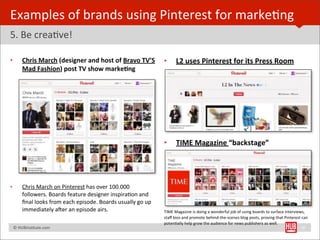 Examples	
  of	
  brands	
  using	
  Pinterest	
  for	
  markeBng
5.	
  Be	
  creaBve!

•         Chris	
  March	
  (designer	
  and	
  host	
  of	
  Bravo	
  TV’S	
              •        L2	
  uses	
  Pinterest	
  for	
  its	
  Press	
  Room
          Mad	
  Fashion)	
  post	
  TV	
  show	
  marke1ng




                                                                                           •        TIME	
  Magazine	
  “backstage”
                                                                                           	
  




•         Chris	
  March	
  on	
  Pinterest	
  has	
  over	
  100.000	
  
          followers.	
  Boards	
  feature	
  designer	
  inspiraBon	
  and	
  
          ﬁnal	
  looks	
  from	
  each	
  episode.	
  Boards	
  usually	
  go	
  up	
  
          immediately	
  a€er	
  an	
  episode	
  airs.                                    TIME	
  Magazine	
  is	
  doing	
  a	
  wonderful	
  job	
  of	
  using	
  boards	
  to	
  surface	
  interviews,	
  
                                                                                           staﬀ	
  bios	
  and	
  promote	
  behind-­‐the-­‐scenes	
  blog	
  posts,	
  proving	
  that	
  Pinterest	
  can	
  
                                                                                           potenBally	
  help	
  grow	
  the	
  audience	
  for	
  news	
  publishers	
  as	
  well.	
  
	
  	
  	
  ©	
  HUBinsBtute.com	
                                                         	
                                                                                                             26
 