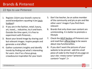 Brands	
  &	
  Pinterest	
  
22	
  Bps	
  to	
  use	
  Pinterest

1. Register	
  /claim	
  your	
  brand's	
  name	
  to	
                 5. Don’t	
  be	
  leecher,	
  be	
  an	
  acBve	
  member	
  
   avoid	
  brandjackers	
  squaBng	
  it	
  (ex	
  Louis	
                 of	
  the	
  community	
  and	
  pin,re-­‐pin	
  and	
  like	
  
   VuiYon)!                                                                 other	
  users’	
  images	
  if	
  you	
  ﬁnd	
  them	
  
2. If	
  you	
  are	
  in	
  the	
  fashion,	
  retail,	
  luxury,	
        relevant
   art,	
  travel,…	
  industries,	
  try	
  it	
  and	
  learn.	
       6. Brands	
  that	
  only	
  share	
  own	
  content	
  are	
  
   Outside	
  the	
  Bme	
  spent,	
  it	
  is	
  free	
  to	
              uninteresBng.	
  It	
  is	
  beYer	
  to	
  promote	
  a	
  
   experiment	
  with	
  Pinterest…                                         lifestyle
3. Boost	
  your	
  brand	
  image	
  by	
  sharing	
  cool	
            7. Check	
  the	
  HELP	
  SecBon	
  of	
  Pinterest.com	
  
   but	
  relevant	
  images.	
  Inspire	
  people	
  and	
                 and	
  read	
  their	
  oﬃcial	
  blog	
  to	
  be	
  aware	
  
   generate	
  a	
  viral	
  eﬀect                                          about	
  new	
  funcBonaliBes.
4. Gather	
  customers	
  insights	
  and	
  idenBfy	
                   8. If	
  you	
  don’t	
  want	
  the	
  pictures	
  of	
  your	
  
   trends	
  by	
  ﬁnding	
  out	
  what’s	
  interesBng	
                  website	
  to	
  be	
  pinned	
  :	
  add	
  this	
  small	
  
   for	
  users.	
  Use	
  if	
  as	
  a	
  focus	
  group,	
               piece	
  of	
  code	
  to	
  the	
  head	
  of	
  any	
  page	
  on	
  
   crowdsource	
  inspiraBon	
  for	
  your	
  team                         your	
  site:	
  <meta	
  name="pinterest"	
  
                                                                            content="nopin"	
  />

	
  	
  	
  ©	
  HUBinsBtute.com	
                                                                                                            27
 