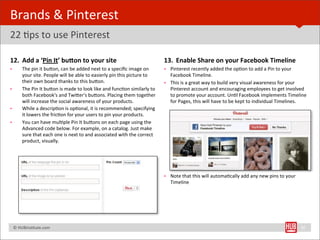 Brands	
  &	
  Pinterest	
  
22	
  Bps	
  to	
  use	
  Pinterest

12. Add	
  a	
  ‘Pin	
  It’	
  bukon	
  to	
  your	
  site                                                         13. Enable	
  Share	
  on	
  your	
  Facebook	
  Timeline
•         The	
  pin	
  it	
  buYon,	
  can	
  be	
  added	
  next	
  to	
  a	
  speciﬁc	
  image	
  on	
          • Pinterest	
  recently	
  added	
  the	
  opBon	
  to	
  add	
  a	
  Pin	
  to	
  your	
  
          your	
  site.	
  People	
  will	
  be	
  able	
  to	
  easierly	
  pin	
  this	
  picture	
  to	
          Facebook	
  Timeline.	
  
          their	
  own	
  board	
  thanks	
  to	
  this	
  buYon.	
                                                • This	
  is	
  a	
  great	
  way	
  to	
  build	
  very	
  visual	
  awareness	
  for	
  your	
  
•         The	
  Pin	
  It	
  buYon	
  is	
  made	
  to	
  look	
  like	
  and	
  funcBon	
  similarly	
  to	
       Pinterest	
  account	
  and	
  encouraging	
  employees	
  to	
  get	
  involved	
  
          both	
  Facebook's	
  and	
  TwiYer's	
  buYons.	
  Placing	
  them	
  together	
                          to	
  promote	
  your	
  account.	
  UnBl	
  Facebook	
  implements	
  Timeline	
  
          will	
  increase	
  the	
  social	
  awareness	
  of	
  your	
  products.                                  for	
  Pages,	
  this	
  will	
  have	
  to	
  be	
  kept	
  to	
  individual	
  Timelines.
•         While	
  a	
  descripBon	
  is	
  opBonal,	
  it	
  is	
  recommended;	
  specifying	
  
          it	
  lowers	
  the	
  fricBon	
  for	
  your	
  users	
  to	
  pin	
  your	
  products.
•         You	
  can	
  have	
  mulBple	
  Pin	
  It	
  buYons	
  on	
  each	
  page	
  using	
  the	
  
          Advanced	
  code	
  below.	
  For	
  example,	
  on	
  a	
  catalog.	
  Just	
  make	
  
          sure	
  that	
  each	
  one	
  is	
  next	
  to	
  and	
  associated	
  with	
  the	
  correct	
  
          product,	
  visually.




                                                                                                                   • Note	
  that	
  this	
  will	
  automaBcally	
  add	
  any	
  new	
  pins	
  to	
  your	
  
                                                                                                                     Timeline




	
  	
  	
  ©	
  HUBinsBtute.com	
                                                                                                                                                                                 30
 