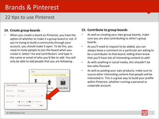 Brands	
  &	
  Pinterest	
  
22	
  Bps	
  to	
  use	
  Pinterest

14. Create	
  group	
  boards                                                                        15. Contribute	
  to	
  group	
  boards
•        When	
  you	
  create	
  a	
  board	
  on	
  Pinterest,	
  you	
  have	
  the	
             •    As	
  well	
  as	
  creaBng	
  your	
  own	
  group	
  boards,	
  make	
  
         opBon	
  of	
  whether	
  to	
  make	
  it	
  a	
  group	
  board	
  or	
  not.	
  If	
          sure	
  you	
  are	
  also	
  contribuBng	
  to	
  other’s	
  group	
  
         you’re	
  trying	
  to	
  build	
  a	
  community	
  through	
  your	
                           boards.	
  
         account,	
  you	
  should	
  make	
  it	
  open.	
  To	
  do	
  this,	
  you	
              •    As	
  you’ll	
  need	
  to	
  request	
  to	
  be	
  added,	
  you	
  can	
  
         need	
  to	
  invite	
  people	
  to	
  join	
  the	
  board	
  when	
  you	
                    always	
  leave	
  a	
  comment	
  on	
  a	
  parBcular	
  pin	
  asking	
  to	
  
         create	
  it.	
  Select	
  ‘me	
  and	
  contributors’	
  and	
  type	
  in	
                    be	
  a	
  contributor	
  to	
  that	
  board,	
  le„ng	
  them	
  know	
  
         the	
  name	
  or	
  email	
  of	
  who	
  you’d	
  like	
  to	
  add.	
  You	
  will	
          that	
  you’ll	
  have	
  lots	
  of	
  interesBng	
  content	
  to	
  add!	
  
         only	
  be	
  able	
  to	
  add	
  people	
  that	
  you	
  are	
  following	
  :           •    As	
  with	
  anything	
  in	
  social	
  media,	
  this	
  shouldn’t	
  be	
  
                                                                                                          too	
  sales-­‐focused.	
  
                                                                                                     •    As	
  well	
  as	
  posBng	
  your	
  own	
  products,	
  make	
  sure	
  to	
  
                                                                                                          source	
  other	
  interesBng	
  content	
  that	
  people	
  will	
  be	
  
                                                                                                          interested	
  in.	
  This	
  is	
  a	
  great	
  way	
  to	
  build	
  your	
  proﬁle	
  
                                                                                                          within	
  Pinterest,	
  whether	
  running	
  a	
  personal	
  or	
  
                                                                                                          corporate	
  account.




	
  	
  	
  ©	
  HUBinsBtute.com	
                                                                                                                                                          31
 