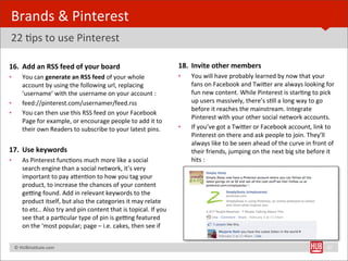 Brands	
  &	
  Pinterest	
  
22	
  Bps	
  to	
  use	
  Pinterest

16. Add	
  an	
  RSS	
  feed	
  of	
  your	
  board                                                       18. Invite	
  other	
  members
•        You	
  can	
  generate	
  an	
  RSS	
  feed	
  of	
  your	
  whole	
                             •   You	
  will	
  have	
  probably	
  learned	
  by	
  now	
  that	
  your	
  
         account	
  by	
  using	
  the	
  following	
  url,	
  replacing	
                                    fans	
  on	
  Facebook	
  and	
  TwiYer	
  are	
  always	
  looking	
  for	
  
         ‘username’	
  with	
  the	
  username	
  on	
  your	
  account	
  :                                  fun	
  new	
  content.	
  While	
  Pinterest	
  is	
  starBng	
  to	
  pick	
  
•        feed://pinterest.com/usernamer/feed.rss                                                              up	
  users	
  massively,	
  there’s	
  sBll	
  a	
  long	
  way	
  to	
  go	
  
                                                                                                              before	
  it	
  reaches	
  the	
  mainstream.	
  Integrate	
  
•        You	
  can	
  then	
  use	
  this	
  RSS	
  feed	
  on	
  your	
  Facebook	
  
                                                                                                              Pinterest	
  with	
  your	
  other	
  social	
  network	
  accounts.
         Page	
  for	
  example,	
  or	
  encourage	
  people	
  to	
  add	
  it	
  to	
  
         their	
  own	
  Readers	
  to	
  subscribe	
  to	
  your	
  latest	
  pins.                      •   If	
  you’ve	
  got	
  a	
  TwiYer	
  or	
  Facebook	
  account,	
  link	
  to	
  
                                                                                                              Pinterest	
  on	
  there	
  and	
  ask	
  people	
  to	
  join.	
  They’ll	
  
                                                                                                              always	
  like	
  to	
  be	
  seen	
  ahead	
  of	
  the	
  curve	
  in	
  front	
  of	
  
17. Use	
  keywords                                                                                           their	
  friends,	
  jumping	
  on	
  the	
  next	
  big	
  site	
  before	
  it	
  
•        As	
  Pinterest	
  funcBons	
  much	
  more	
  like	
  a	
  social	
                                 hits	
  :
         search	
  engine	
  than	
  a	
  social	
  network,	
  it’s	
  very	
  
         important	
  to	
  pay	
  aYenBon	
  to	
  how	
  you	
  tag	
  your	
  
         product,	
  to	
  increase	
  the	
  chances	
  of	
  your	
  content	
  
         ge„ng	
  found.	
  Add	
  in	
  relevant	
  keywords	
  to	
  the	
  
         product	
  itself,	
  but	
  also	
  the	
  categories	
  it	
  may	
  relate	
  
         to	
  etc..	
  Also	
  try	
  and	
  pin	
  content	
  that	
  is	
  topical.	
  If	
  you	
  
         see	
  that	
  a	
  parBcular	
  type	
  of	
  pin	
  is	
  ge„ng	
  featured	
  
         on	
  the	
  ‘most	
  popular;	
  page	
  –	
  i.e.	
  cakes,	
  then	
  see	
  if	
  


	
  	
  	
  ©	
  HUBinsBtute.com	
                                                                                                                                                                32
 
