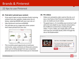 Brands	
  &	
  Pinterest	
  
22	
  Bps	
  to	
  use	
  Pinterest

19. Find	
  who’s	
  pinned	
  your	
  content                                                    20. Pin	
  videos
•        If	
  you	
  want	
  to	
  get	
  an	
  easy	
  overview	
  of	
  who’s	
  pinning	
     •   Videos	
  are	
  somewhat	
  under-­‐used	
  on	
  the	
  site,	
  as	
  it	
  
         content	
  from	
  your	
  website,	
  simply	
  enter	
  the	
  url	
                       was	
  a	
  new	
  feature	
  that	
  Pinterest	
  enabled	
  late	
  last	
  
         below,	
  replacing	
  XXXXXX	
  with	
  your	
  own	
  site	
  url	
  :                     year,	
  to	
  enable	
  you	
  to	
  pin	
  videos.	
  
•        hYp://pinterest.com/source/XXXXXX                                                        •   The	
  good	
  news	
  is,	
  it’s	
  incredibly	
  easy	
  to	
  do	
  but	
  it	
  will	
  
•        This	
  will	
  take	
  you	
  to	
  a	
  page	
  with	
  all	
  the	
  content	
            add	
  a	
  lot	
  more	
  depth	
  to	
  your	
  boards	
  and	
  provide	
  a	
  
         that’s	
  been	
  pinned	
  from	
  your	
  site	
  :                                        bit	
  of	
  diﬀerent	
  content	
  than	
  scrolling	
  through	
  
                                                                                                      videos.	
  To	
  pin	
  a	
  video,	
  you	
  simply	
  add	
  a	
  pin	
  in	
  the	
  
                                                                                                      same	
  way	
  you	
  normally	
  would,	
  either	
  through	
  the	
  
                                                                                                      site	
  or	
  the	
  bookmarklet	
  :




•        This	
  is	
  another	
  great	
  opportunity	
  to	
  build	
  your	
  
         community.	
  Leave	
  comments	
  on	
  these	
  pins	
  and	
  also	
  
         make	
  sure	
  to	
  follow	
  people	
  from	
  your	
  corporate/
         personal	
  account	
  to	
  let	
  them	
  know	
  you’re	
  interested	
  


	
  	
  	
  ©	
  HUBinsBtute.com	
                                                                                                                                                          33
 