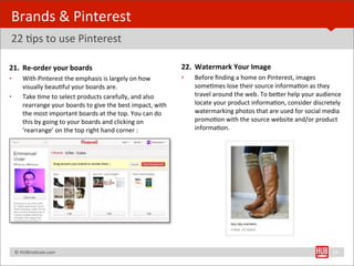 Brands	
  &	
  Pinterest	
  
22	
  Bps	
  to	
  use	
  Pinterest

21. Re-­‐order	
  your	
  boards                                                           22. Watermark	
  Your	
  Image	
  
•        With	
  Pinterest	
  the	
  emphasis	
  is	
  largely	
  on	
  how	
              •   Before	
  ﬁnding	
  a	
  home	
  on	
  Pinterest,	
  images	
  
         visually	
  beauBful	
  your	
  boards	
  are.	
                                      someBmes	
  lose	
  their	
  source	
  informaBon	
  as	
  they	
  
•        Take	
  Bme	
  to	
  select	
  products	
  carefully,	
  and	
  also	
                travel	
  around	
  the	
  web.	
  To	
  beYer	
  help	
  your	
  audience	
  
         rearrange	
  your	
  boards	
  to	
  give	
  the	
  best	
  impact,	
  with	
         locate	
  your	
  product	
  informaBon,	
  consider	
  discretely	
  
         the	
  most	
  important	
  boards	
  at	
  the	
  top.	
  You	
  can	
  do	
         watermarking	
  photos	
  that	
  are	
  used	
  for	
  social	
  media	
  
         this	
  by	
  going	
  to	
  your	
  boards	
  and	
  clicking	
  on	
                promoBon	
  with	
  the	
  source	
  website	
  and/or	
  product	
  
         ‘rearrange’	
  on	
  the	
  top	
  right	
  hand	
  corner	
  :                       informaBon.	
  




	
  	
  	
  ©	
  HUBinsBtute.com	
                                                                                                                                     34
 