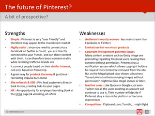 The	
  future	
  of	
  Pinterest?
A	
  bit	
  of	
  prospecBve?


Strengths	
                                                                                 Weaknesses
•         Simple	
  :	
  Pinterest	
  is	
  very	
  “user	
  friendly”	
  and	
             •   Audience	
  is	
  mostly	
  women	
  :	
  less	
  mainstream	
  than	
  
          therefore	
  may	
  appeal	
  to	
  the	
  mainstream	
  market                       Facebook	
  or	
  TwiYer)
•         Highly	
  social	
  :	
  since	
  you	
  need	
  to	
  connect	
  via	
  a	
      •   Limited	
  use	
  for	
  non	
  visual	
  products
          Facebook	
  or	
  TwiYer	
  account,	
  	
  you	
  are	
  directly	
              •   Copyright	
  infringement	
  poten1al	
  issues
          connected	
  to	
  your	
  friends	
  	
  and	
  can	
  share	
  content	
            Many	
  content	
  creators	
  such	
  as	
  GeYy	
  Image	
  are	
  
          with	
  them.	
  It	
  can	
  therefore	
  boost	
  content	
  virality	
             protesBng	
  regarding	
  Pinterest	
  users	
  reusing	
  their	
  
          while	
  referring	
  traﬃc	
  to	
  brands	
  site                                   content	
  without	
  permission.	
  Pinterest	
  has	
  a	
  
•         It	
  connect	
  people	
  based	
  on	
  their	
  similar	
  interest,	
             noBﬁcaBon	
  system	
  which	
  allows	
  copyright	
  holders	
  
          not	
  only	
  	
  based	
  on	
  friendship.                                         to	
  request	
  that	
  content	
  be	
  removed	
  from	
  the	
  site.	
  
•         A	
  great	
  way	
  for	
  product	
  discovery	
  &	
  purchase	
  :	
              But	
  as	
  the	
  MegaUpload	
  stop	
  shown,	
  a	
  business	
  
          recreaBng	
  impulse	
  buy	
  online                                                 "based	
  almost	
  enBrely	
  on	
  using	
  images	
  without	
  
          Site	
  referrals	
  &	
  SEO	
  :	
  Pins	
  lead	
  customers	
  directly	
         permission“	
  might	
  become	
  illegal	
  sooner	
  or	
  later.
•
          back	
  to	
  you,	
  creaBng	
  links	
  to	
  your	
  pages                     •   Inac1ve	
  users	
  :	
  Like	
  Quora	
  or	
  Google+,	
  or	
  even	
  
          HR	
  :	
  An	
  opportunity	
  for	
  employer	
  branding	
  (look	
  at	
          TwiYer	
  not	
  all	
  the	
  users	
  creaBng	
  an	
  account	
  will	
  
•
          the	
  UCLA	
  page)	
  &	
  viralizing	
  job	
  oﬀers                               conBnue	
  to	
  use	
  it.	
  Their	
  number	
  will	
  decide	
  if	
  
                                                                                                Pinterest	
  stay	
  a	
  nice	
  niche	
  plalorm	
  or	
  become	
  
                                                                                                mainstream
                                                                                            •   Compe11on	
  :	
  Clipboard.com,	
  Tumblr,…	
  might	
  ﬁght	
  

	
  	
  	
  ©	
  HUBinsBtute.com	
                                                                                                                                       36
 