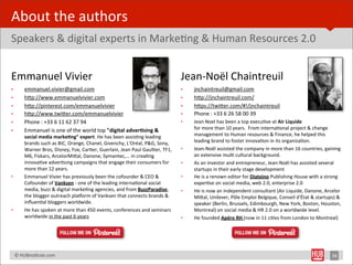 About	
  the	
  authors
Speakers	
  &	
  digital	
  experts	
  in	
  MarkeBng	
  &	
  Human	
  Resources	
  2.0


Emmanuel	
  Vivier                                                                                             Jean-­‐Noël	
  Chaintreuil
•         emmanuel.vivier@gmail.com                                                                            •   jnchaintreuil@gmail.com
•         hYp://www.emmanuelvivier.com                                                                         •   hYp://jnchaintreuil.com/
•         hYp://pinterest.com/emmanuelvivier                                                                   •   hYps://twiYer.com/#!/jnchaintreuil
•         hYp://www.twiYer.com/emmanuelvivier                                                                  •   Phone	
  :	
  +33	
  6	
  26	
  58	
  00	
  39
•         Phone	
  :	
  +33	
  6	
  11	
  62	
  37	
  94                                                       •   Jean	
  Noel	
  has	
  been	
  a	
  top	
  execuBve	
  at	
  Air	
  Liquide	
  
          Emmanuel	
  is	
  one	
  of	
  the	
  world	
  top	
  "digital	
  adver1sing	
  &	
                      for	
  more	
  than	
  10	
  years.	
  	
  From	
  internaBonal	
  project	
  &	
  change	
  
•
          social	
  media	
  marke1ng"	
  expert.	
  He	
  has	
  been	
  assisBng	
  leading	
                    management	
  to	
  Human	
  resources	
  &	
  Finance,	
  he	
  helped	
  this	
  
          brands	
  such	
  as	
  BIC,	
  Orange,	
  Chanel,	
  Givenchy,	
  L'Oréal,	
  P&G,	
  Sony,	
           leading	
  brand	
  to	
  foster	
  innovaBon	
  in	
  its	
  organizaBon.	
  
          Warner	
  Bros,	
  Disney,	
  Fox,	
  CarBer,	
  Guerlain,	
  Jean	
  Paul	
  GaulBer,	
  TF1,	
     •   Jean-­‐Noël	
  assisted	
  the	
  company	
  in	
  more	
  than	
  16	
  countries,	
  gaining	
  
          M6,	
  Fiskars,	
  ArcelorMiYal,	
  Danone,	
  Symantec,...	
  in	
  creaBng	
                           an	
  extensive	
  mulB	
  cultural	
  background.
          innovaBve	
  adverBsing	
  campaigns	
  that	
  engage	
  their	
  consumers	
  for	
                •   As	
  an	
  investor	
  and	
  entrepreneur,	
  Jean-­‐Noël	
  has	
  assisted	
  several	
  
          more	
  than	
  12	
  years.                                                                             startups	
  in	
  their	
  early	
  stage	
  development
•         Emmanuel	
  Vivier	
  has	
  previously	
  been	
  the	
  cofounder	
  &	
  CEO	
  &	
               •   He	
  is	
  a	
  renown	
  editor	
  for	
  Diateino	
  Publishing	
  House	
  with	
  a	
  strong	
  
          Cofounder	
  of	
  Vanksen	
  -­‐	
  one	
  of	
  the	
  leading	
  internaBonal	
  social	
             experBse	
  on	
  social	
  media,	
  web	
  2.0,	
  enterprise	
  2.0
          media,	
  buzz	
  &	
  digital	
  markeBng	
  agencies,	
  and	
  from	
  BuzzParadise,	
            •   He	
  is	
  now	
  an	
  independent	
  consultant	
  (Air	
  Liquide,	
  Danone,	
  Arcelor	
  
          the	
  blogger	
  outreach	
  plalorm	
  of	
  Vanksen	
  that	
  connects	
  brands	
  &	
              MiYal,	
  Unilever,	
  Pôle	
  Emploi	
  Belgique,	
  Conseil	
  d'État	
  &	
  startups)	
  &	
  
          inﬂuenBal	
  bloggers	
  worldwide.                                                                      speaker	
  (Berlin,	
  Brussels,	
  Edimbourgh,	
  New	
  York,	
  Boston,	
  Houston,	
  
•         He	
  has	
  spoken	
  at	
  more	
  than	
  450	
  events,	
  conferences	
  and	
  seminars 	
         Montreal)	
  on	
  social	
  media	
  &	
  HR	
  2.0	
  on	
  a	
  worldwide	
  level.
          worldwide	
  in	
  the	
  past	
  6	
  years                                                         •   He	
  founded	
  Apéro	
  RH	
  (now	
  in	
  11	
  ciBes	
  from	
  London	
  to	
  Montreal)




	
  	
  	
  ©	
  HUBinsBtute.com	
                                                                                                                                                                               38
 
