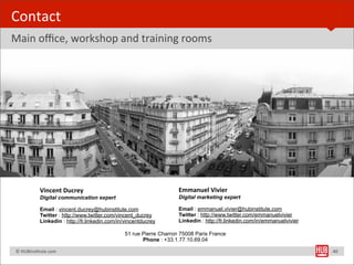Contact
Main	
  oﬃce,	
  workshop	
  and	
  training	
  rooms




                      Vincent	
  Ducrey                                        Emmanuel	
  Vivier
                      Digital communication expert                             Digital marketing expert

                      Email : vincent.ducrey@hubinstitute.com                  Email : emmanuel.vivier@hubinstitute.com
                      Twitter : http://www.twitter.com/vincent_ducrey          Twitter : http://www.twitter.com/emmanuelvivier
                      Linkedin : http://fr.linkedin.com/in/vincentducrey       Linkedin : http://fr.linkedin.com/in/emmanuelvivier

                                                          51 rue Pierre Charron 75008 Paris France
                                                                 Phone : +33.1.77.10.69.04

	
  	
  	
  	
  ©	
  HUBinsBtute.com                                                                                                 40
 