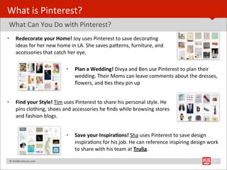 What	
  is	
  Pinterest?
	
  What	
  Can	
  You	
  Do	
  with	
  Pinterest?
•         Redecorate	
  your	
  Home!	
  Joy	
  uses	
  Pinterest	
  to	
  save	
  decoraBng	
  
                                           	
  
          ideas	
  for	
  her	
  new	
  home	
  in	
  LA.	
  She	
  saves	
  paYerns,	
  furniture,	
  and	
  
          accessories	
  that	
  catch	
  her	
  eye.

                                           •     Plan	
  a	
  Wedding!	
  Divya	
  and	
  Ben	
  use	
  Pinterest	
  to	
  plan	
  their	
  
                                                 wedding.	
  Their	
  Moms	
  can	
  leave	
  comments	
  about	
  the	
  dresses,	
  
                                                 ﬂowers,	
  and	
  Bes	
  they	
  pin	
  up


•         Find	
  your	
  Style!	
  Tim	
  uses	
  Pinterest	
  to	
  share	
  his	
  personal	
  style.	
  He	
  
          pins	
  clothing,	
  shoes	
  and	
  accessories	
  he	
  ﬁnds	
  while	
  browsing	
  stores	
  
          and	
  fashion	
  blogs.


                                           •     Save	
  your	
  Inspira1ons!	
  Sha	
  uses	
  Pinterest	
  to	
  save	
  design	
  
                                                 inspiraBons	
  for	
  his	
  job.	
  He	
  can	
  reference	
  inspiring	
  design	
  work	
  
                                                 to	
  share	
  with	
  his	
  team	
  at	
  Trulia.

	
  	
  	
  ©	
  HUBinsBtute.com	
                                                                                                         5
 