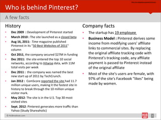 hYp://en.wikipedia.org/wiki/Pinterest



Who	
  is	
  behind	
  Pinterest?
A	
  few	
  facts
History                                                                                     Company	
  facts
•         Dec	
  2009	
  	
  :	
  Development	
  of	
  Pinterest	
  started                 •   The	
  startup	
  has	
  19	
  employee	
  
•         March	
  2010	
  :	
  The	
  site	
  launched	
  as	
  a	
  closed	
  beta	
      •   Business	
  Model	
  :	
  Pinterest	
  derives	
  some	
  
•         Aug	
  16,	
  2011:	
  	
  Time	
  magazine	
  published	
  
                                                                                                income	
  from	
  modifying	
  users'	
  aﬃliate	
  
          Pinterest	
  in	
  its	
  "50	
  Best	
  Websites	
  of	
  2011"	
  
          column                                                                                links	
  to	
  commercial	
  sites.	
  By	
  replacing	
  
•         Oct	
  2011,	
  the	
  company	
  secured	
  $27M	
  in	
  funding                    the	
  original	
  aﬃliate	
  tracking	
  code	
  with	
  
•         Dec	
  2011:	
  	
  the	
  site	
  entered	
  the	
  top	
  10	
  social	
            Pinterest's	
  tracking	
  code,	
  any	
  aﬃliate	
  
          networks,	
  according	
  to	
  Hitwise	
  data,	
  with	
  11M	
                     payment	
  is	
  passed	
  to	
  Pinterest	
  instead	
  
          total	
  visits	
  per	
  week                                                        of	
  the	
  original	
  aﬃliate
•         Dec	
  2011	
  :	
  	
  the	
  company	
  was	
  named	
  the	
  best	
  
                                                                                            •   Most	
  of	
  the	
  site's	
  users	
  are	
  female,	
  with	
  
          new	
  start	
  up	
  of	
  2011	
  by	
  TechCrunch.
                                                                                                97%	
  of	
  the	
  site's	
  Facebook	
  "likes"	
  being	
  
•         Jan	
  2012	
  :	
  	
  ComScore	
  reported	
  the	
  site	
  had	
  11.7	
  
          million	
  unique	
  users,	
  making	
  it	
  the	
  fastest	
  site	
  in	
         made	
  by	
  women.
          history	
  to	
  break	
  through	
  the	
  10	
  million	
  unique	
  
          visitor	
  mark.
•         May	
  2012:	
  The	
  site	
  is	
  in	
  the	
  U.S.	
  Top	
  30	
  most	
  
          visited	
  sites	
  
•         Sept.	
  2012:	
  Pinterest	
  generates	
  more	
  traﬃc	
  than	
  
          Yahoo	
  (Study	
  Shareaholic)
	
  	
  	
  ©	
  HUBinsBtute.com	
                                                                                                                                       7
 