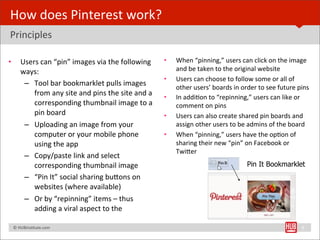 How	
  does	
  Pinterest	
  work?
Principles

•        Users	
  can	
  “pin”	
  images	
  via	
  the	
  following	
            •   When	
  “pinning,”	
  users	
  can	
  click	
  on	
  the	
  image	
  
         ways:                                                                       and	
  be	
  taken	
  to	
  the	
  original	
  website	
  
                                                                                 •   Users	
  can	
  choose	
  to	
  follow	
  some	
  or	
  all	
  of	
  
          – Tool	
  bar	
  bookmarklet	
  pulls	
  images	
                          other	
  users’	
  boards	
  in	
  order	
  to	
  see	
  future	
  pins
             from	
  any	
  site	
  and	
  pins	
  the	
  site	
  and	
  a	
     •   In	
  addiBon	
  to	
  “repinning,”	
  users	
  can	
  like	
  or	
  
             corresponding	
  thumbnail	
  image	
  to	
  a	
                        comment	
  on	
  pins
             pin	
  board                                                        •   Users	
  can	
  also	
  create	
  shared	
  pin	
  boards	
  and	
  
          – Uploading	
  an	
  image	
  from	
  your	
                               assign	
  other	
  users	
  to	
  be	
  admins	
  of	
  the	
  board
             computer	
  or	
  your	
  mobile	
  phone	
                         •   When	
  “pinning,”	
  users	
  have	
  the	
  opBon	
  of	
  
             using	
  the	
  app                                                     sharing	
  their	
  new	
  “pin”	
  on	
  Facebook	
  or	
  
                                                                                     TwiYer	
  
          – Copy/paste	
  link	
  and	
  select	
  
             corresponding	
  thumbnail	
  image                                                                          Pin It Bookmarklet
          – “Pin	
  It”	
  social	
  sharing	
  buYons	
  on	
  
             websites	
  (where	
  available)
          – Or	
  by	
  “repinning”	
  items	
  –	
  thus	
  
             adding	
  a	
  viral	
  aspect	
  to	
  the	
  

	
  	
  	
  ©	
  HUBinsBtute.com	
                                                                                                                      8
 