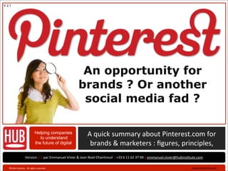 V 2.1




                                                                           An opportunity for
                                                                          brands ? Or another
                                                                           social media fad ?

                                          Helping companies
                                             to understand
                                                                                   A	
  quick	
  summary	
  about	
  Pinterest.com	
  for	
  	
  	
  	
  	
  	
  
                                          the future of digital                     brands	
  &	
  marketers	
  :	
  ﬁgures,	
  principles,	
  
                           Version	
  2.1	
  par	
  Emmanuel	
  Vivier	
  &	
  Jean	
  Noel	
  Chaintreuil	
  |	
  +33	
  6	
  11	
  62	
  37	
  94	
  |	
  emmanuel.vivier@hubinsBtute.com

   ©HUB	
  InsBtute.	
  	
  All	
  rights	
  reserved	
  .	
                                                                                                                     www.hubinsBtute.com	
  ›   	
  
 