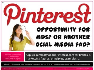 V 1.1




                                                    An opportunity for
                                                   brands? Or another
                                                     social media fad?
     Helping companies
        to understand
                                                    A quick summary about Pinterest.com for brands &
     the future of digital                          marketers : figures, principles, examples,…
   Version 1.1 by Emmanuel Vivier & Jean Noel Chaintreuil | +33 6 11 62 37 94 | emmanuel.vivier@gmail.com | jnchaintreuil@gmail.com

   ©Emmanuel Vivier & Jean Noël Chaintreuil. All rights reserved .         www.emmanuelvivier.com & http://jnchaintreuil.com › Paris, Moscow & New-York
 