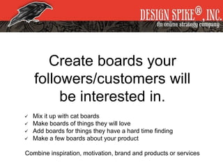 Create boards your
followers/customers will
be interested in.
 Mix it up with cat boards
 Make boards of things they will love
 Add boards for things they have a hard time finding
 Make a few boards about your product
Combine inspiration, motivation, brand and products or services
 