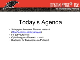 Today’s Agenda
• Set up your business Pinterest account
(http://business.pinterest.com/)
• Fill out your profile
• Optimizing your Pinterest boards
• Strategies for Businesses on Pinterest
 