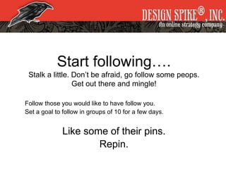 Start following….
Stalk a little. Don’t be afraid, go follow some peops.
Get out there and mingle!
Follow those you would like to have follow you.
Set a goal to follow in groups of 10 for a few days.
Like some of their pins.
Repin.
 