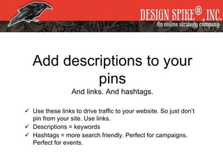 Add descriptions to your
pins
And links. And hashtags.
 Use these links to drive traffic to your website. So just don’t
pin from your site. Use links.
 Descriptions = keywords
 Hashtags = more search friendly. Perfect for campaigns.
Perfect for events.
 