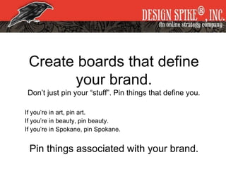 Create boards that define
your brand.
Don’t just pin your “stuff”. Pin things that define you.
If you’re in art, pin art.
If you’re in beauty, pin beauty.
If you’re in Spokane, pin Spokane.
Pin things associated with your brand.
 