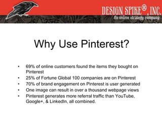 Why Use Pinterest?
• 69% of online customers found the items they bought on
Pinterest
• 25% of Fortune Global 100 companies are on Pinterest
• 70% of brand engagement on Pinterest is user generated
• One image can result in over a thousand webpage views
• Pinterest generates more referral traffic than YouTube,
Google+, & LinkedIn, all combined.
 