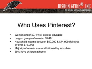 Who Uses Pinterest?
• Women under 50, white, college educated
• Largest groups of women: 18-49
• Household income between $50,000 & $74,999 (followed
by over $75,000)
• Majority of women are rural followed by suburban
• 50% have children at home
 