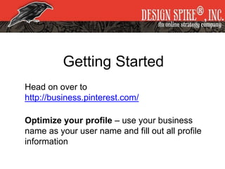 Getting Started
Head on over to
http://business.pinterest.com/
Optimize your profile – use your business
name as your user name and fill out all profile
information
 