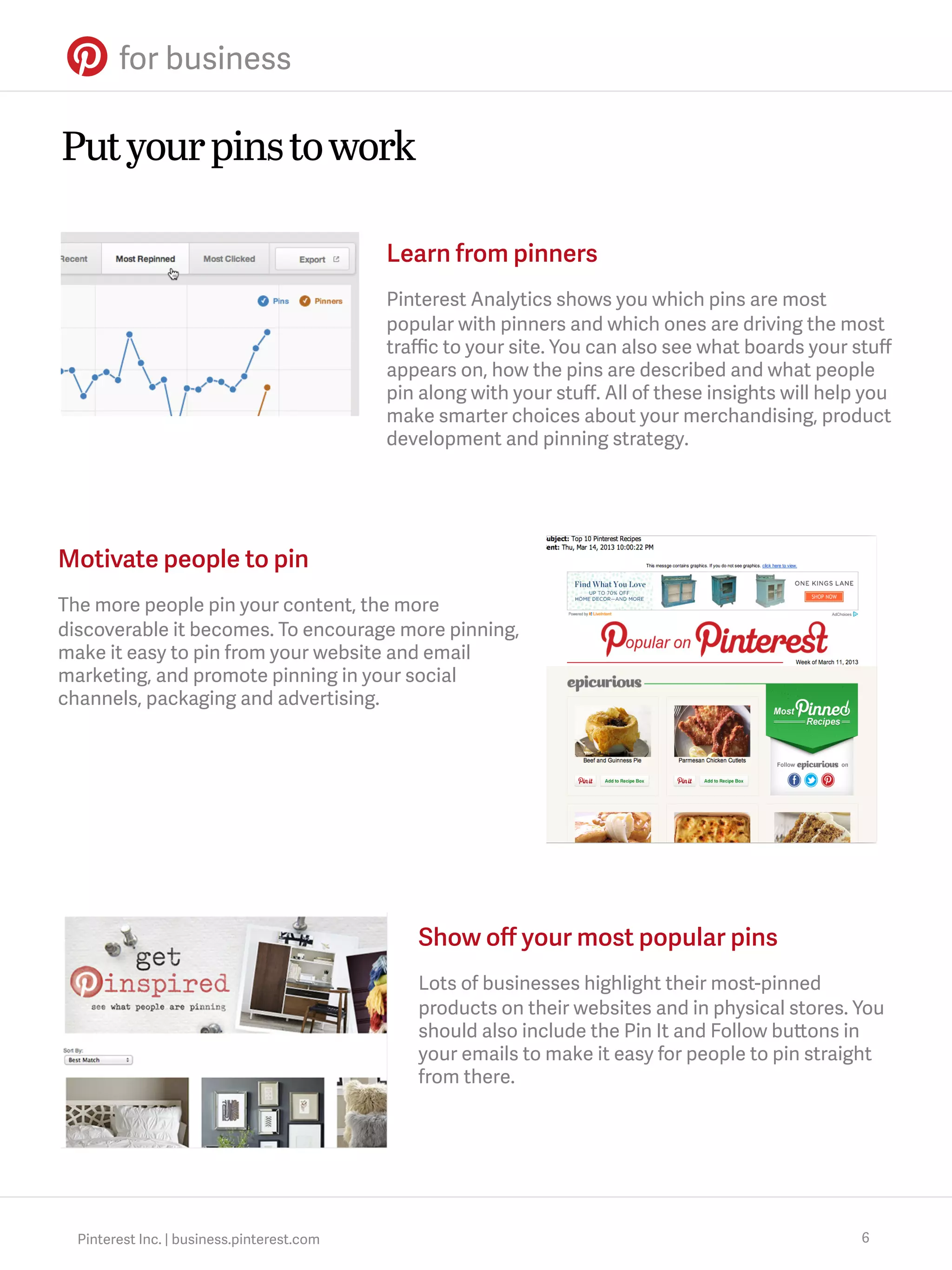 Put your pins to work
Learn from pinners
Pinterest Analytics shows you which pins are most
popular with pinners and which ones are driving the most
traﬃc to your site. You can also see what boards your stuﬀ
appears on, how the pins are described and what people
pin along with your stuﬀ. All of these insights will help you
make smarter choices about your merchandising, product
development and pinning strategy.

Motivate people to pin
The more people pin your content, the more
discoverable it becomes. To encourage more pinning,
make it easy to pin from your website and email
marketing, and promote pinning in your social
channels, packaging and advertising.

Show oﬀ your most popular pins
Lots of businesses highlight their most-pinned
products on their websites and in physical stores. You
should also include the Pin It and Follow buttons in
your emails to make it easy for people to pin straight
from there.

Pinterest Inc. | business.pinterest.com

6

 