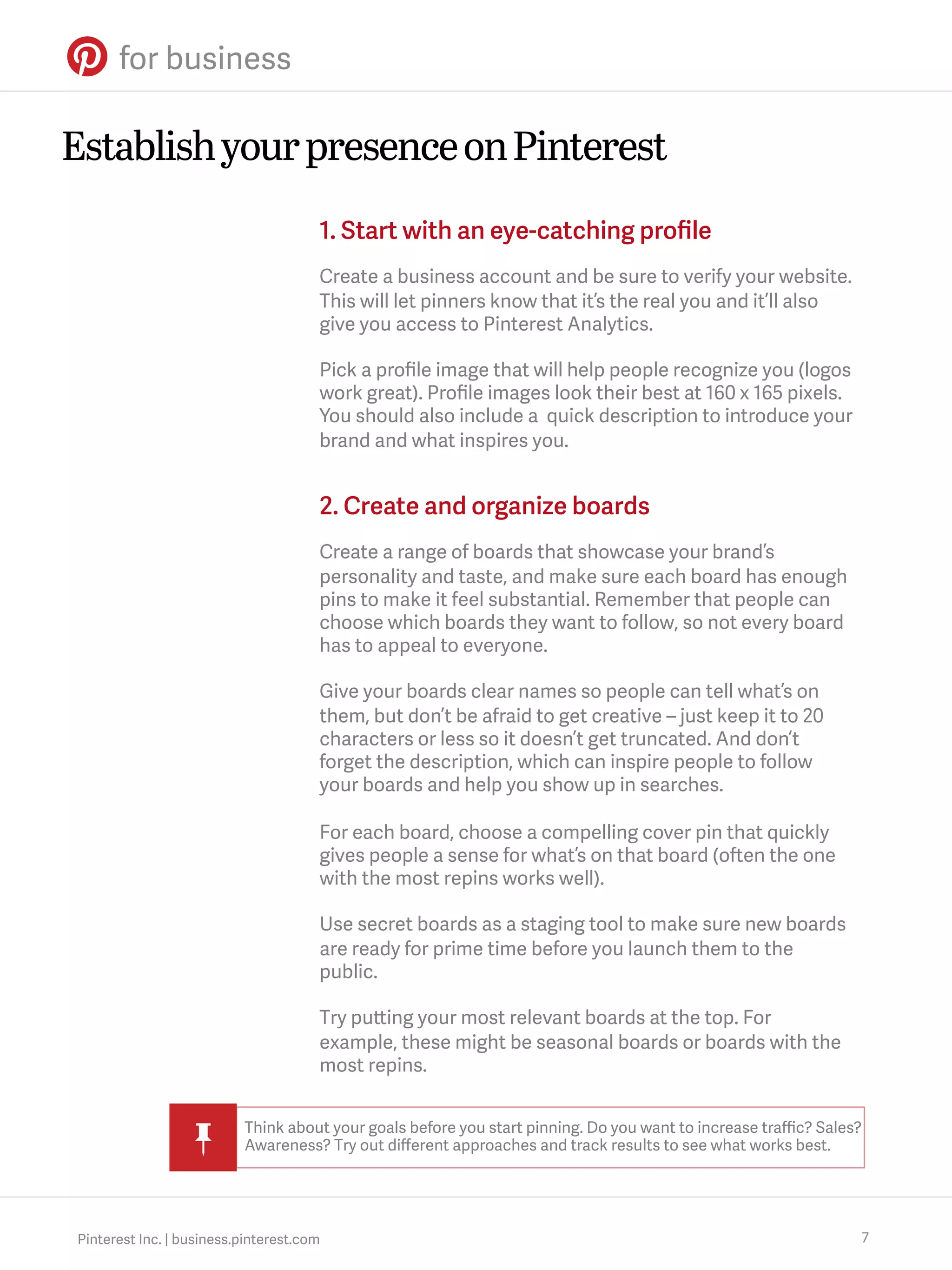 Establish your presence on Pinterest
1. Start with an eye-catching proﬁle
Create a business account and be sure to verify your website.
This will let pinners know that it’s the real you and it’ll also
give you access to Pinterest Analytics.
Pick a proﬁle image that will help people recognize you (logos
work great). Proﬁle images look their best at 160 x 165 pixels.
You should also include a quick description to introduce your
brand and what inspires you.

2. Create and organize boards
Create a range of boards that showcase your brand’s
personality and taste, and make sure each board has enough
pins to make it feel substantial. Remember that people can
choose which boards they want to follow, so not every board
has to appeal to everyone.
Give your boards clear names so people can tell what’s on
them, but don’t be afraid to get creative – just keep it to 20
characters or less so it doesn’t get truncated. And don’t
forget the description, which can inspire people to follow
your boards and help you show up in searches.
For each board, choose a compelling cover pin that quickly
gives people a sense for what’s on that board (often the one
with the most repins works well).
Use secret boards as a staging tool to make sure new boards
are ready for prime time before you launch them to the
public.
Try putting your most relevant boards at the top. For
example, these might be seasonal boards or boards with the
most repins.
Think about your goals before you start pinning. Do you want to increase traﬃc? Sales?
Awareness? Try out diﬀerent approaches and track results to see what works best.

Pinterest Inc. | business.pinterest.com

7

 