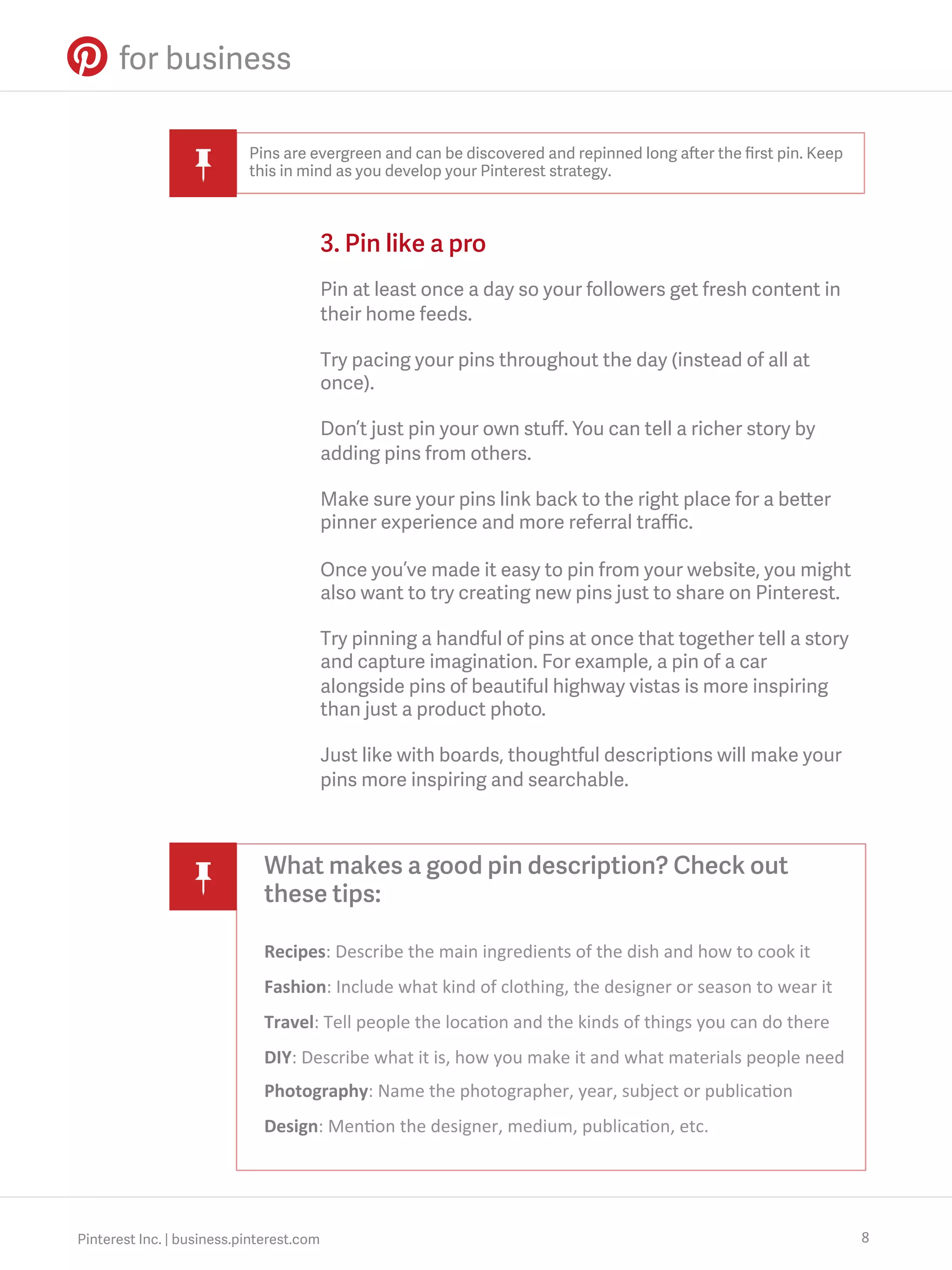 Pins are evergreen and can be discovered and repinned long after the ﬁrst pin. Keep
this in mind as you develop your Pinterest strategy.

3. Pin like a pro
Pin at least once a day so your followers get fresh content in
their home feeds.
Try pacing your pins throughout the day (instead of all at
once).
Don’t just pin your own stuﬀ. You can tell a richer story by
adding pins from others.
Make sure your pins link back to the right place for a better
pinner experience and more referral traﬃc.
Once you’ve made it easy to pin from your website, you might
also want to try creating new pins just to share on Pinterest.
Try pinning a handful of pins at once that together tell a story
and capture imagination. For example, a pin of a car
alongside pins of beautiful highway vistas is more inspiring
than just a product photo.
Just like with boards, thoughtful descriptions will make your
pins more inspiring and searchable.

What makes a good pin description? Check out
these tips:
Recipes:	
  Describe	
  the	
  main	
  ingredients	
  of	
  the	
  dish	
  and	
  how	
  to	
  cook	
  it	
  
Fashion:	
  Include	
  what	
  kind	
  of	
  clothing,	
  the	
  designer	
  or	
  season	
  to	
  wear	
  it	
  
Travel:	
  Tell	
  people	
  the	
  loca?on	
  and	
  the	
  kinds	
  of	
  things	
  you	
  can	
  do	
  there	
  
DIY:	
  Describe	
  what	
  it	
  is,	
  how	
  you	
  make	
  it	
  and	
  what	
  materials	
  people	
  need	
  
Photography:	
  Name	
  the	
  photographer,	
  year,	
  subject	
  or	
  publica?on	
  
Design:	
  Men?on	
  the	
  designer,	
  medium,	
  publica?on,	
  etc.	
  

Pinterest Inc. | business.pinterest.com

8

 