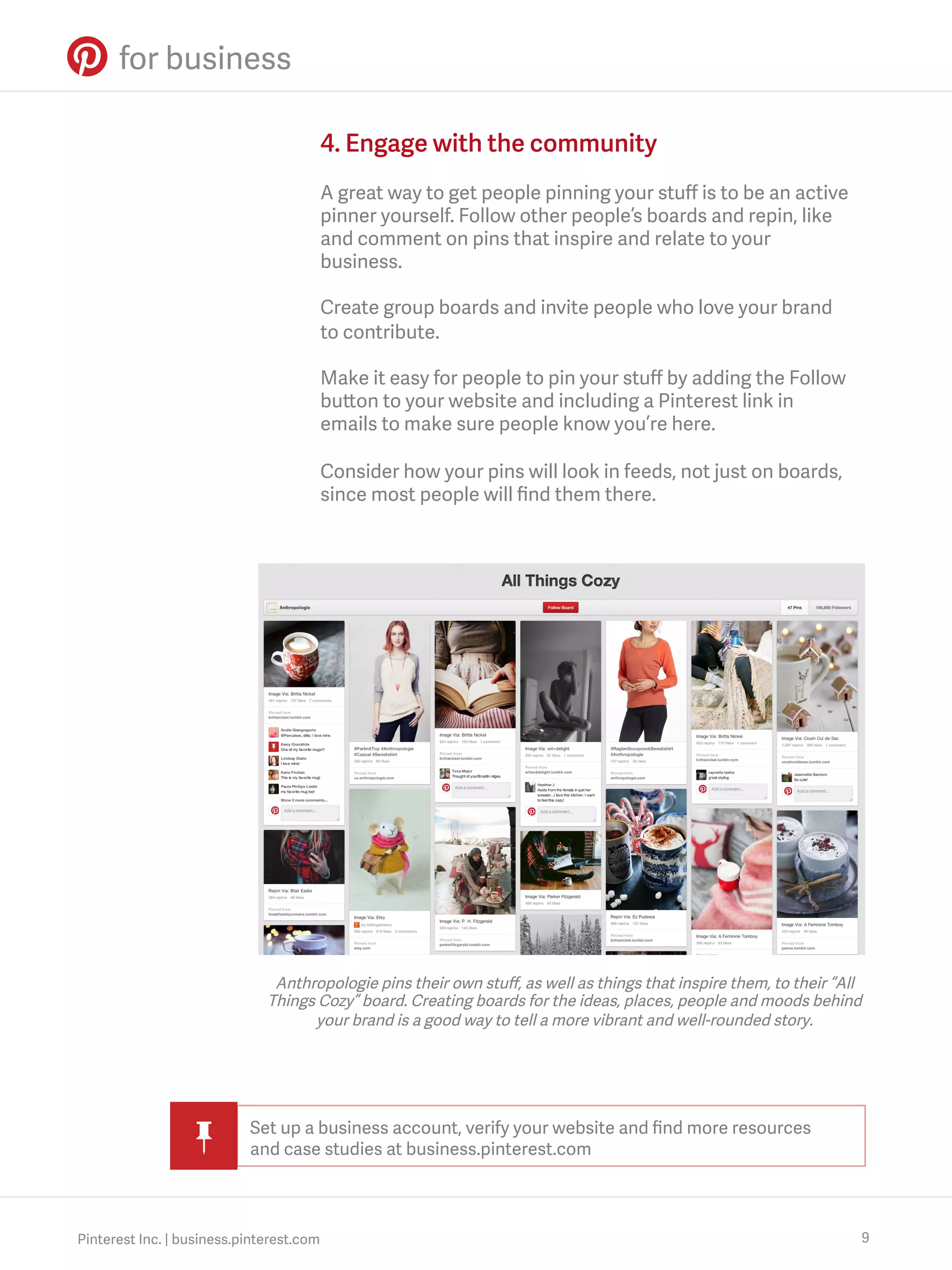 4. Engage with the community
A great way to get people pinning your stuﬀ is to be an active
pinner yourself. Follow other people’s boards and repin, like
and comment on pins that inspire and relate to your
business.
Create group boards and invite people who love your brand
to contribute.
Make it easy for people to pin your stuﬀ by adding the Follow
button to your website and including a Pinterest link in
emails to make sure people know you’re here.
Consider how your pins will look in feeds, not just on boards,
since most people will ﬁnd them there.

Anthropologie pins their own stuﬀ, as well as things that inspire them, to their “All
Things Cozy” board. Creating boards for the ideas, places, people and moods behind
your brand is a good way to tell a more vibrant and well-rounded story.

Set up a business account, verify your website and ﬁnd more resources
and case studies at business.pinterest.com

Pinterest Inc. | business.pinterest.com

9

 