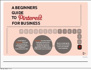 A BEGINNERS 
GUIDE 
TO 
FOR BUSINESS 
Heard about 
Pinterest? Not only 
can it be used as 
inspiration to plan a 
wedding or 
redecorate your loft... 
Pinterest can also benefit 
business owners and 
marketers to serve a 
companies goal and 
objectives, as well as drive 
traffic back to your website. 
Here’s a small guide 
on how to use it and 
how it can benefit 
your business! 
A 
N 
P 
⧋ 
B C D E F G H I J K L M 
O 
Monday, March 12, 12 
 