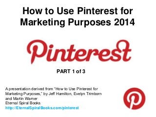How to Use Pinterest for
Marketing Purposes 2014
A presentation derived from “How to Use Pinterest for
Marketing Purposes,” by Jeff Hamilton, Evelyn Trimborn
and Martin Warner
Eternal Spiral Books
http://EternalSpiralBooks.com/pinterest
PART 1 of 3
 