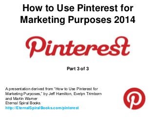 How to Use Pinterest for
Marketing Purposes 2014
A presentation derived from “How to Use Pinterest for
Marketing Purposes,” by Jeff Hamilton, Evelyn Trimborn
and Martin Warner
Eternal Spiral Books
http://EternalSpiralBooks.com/pinterest
Part 3 of 3
 