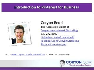 Introduction to Pinterest for Business
Coryon Redd
The Accessible Expert at
Coryon.com Internet Marketing
530-272-8602
Linkedin.com/in/coryonredd
Facebook.com/CoryonMarketing
Pinterest.com/coryon
Go to www.coryon.com/PlacerSocialClass to view this presentation.
 