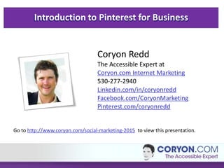 Introduction to Pinterest for Business
Coryon Redd
The Accessible Expert at
Coryon.com Internet Marketing
530-277-2940
Linkedin.com/in/coryonredd
Facebook.com/CoryonMarketing
Pinterest.com/coryonredd
Go to http://www.coryon.com/social-marketing-2015 to view this presentation.
 