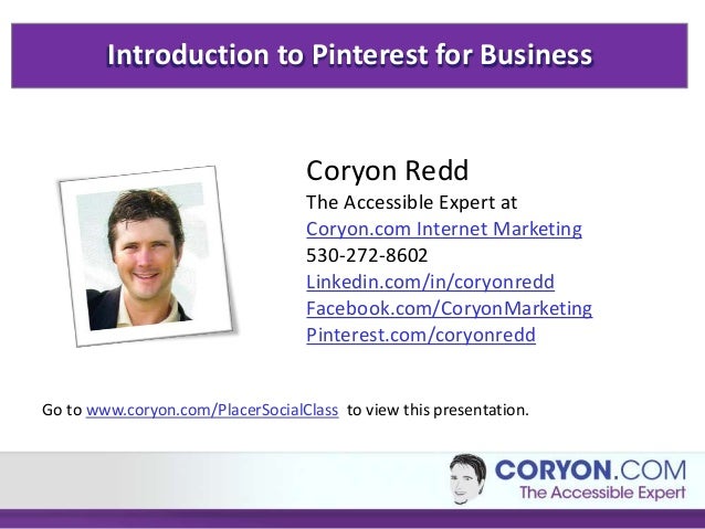 Introduction to Pinterest for Business
Coryon Redd
The Accessible Expert at
Coryon.com Internet Marketing
530-272-8602
Linkedin.com/in/coryonredd
Facebook.com/CoryonMarketing
Pinterest.com/coryonredd
Go to www.coryon.com/PlacerSocialClass to view this presentation.
 