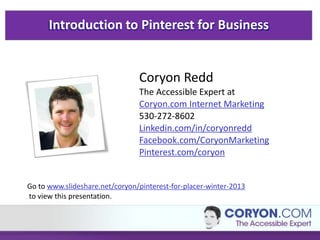 Introduction to Pinterest for Business
Coryon Redd
The Accessible Expert at
Coryon.com Internet Marketing
530-272-8602
Linkedin.com/in/coryonredd
Facebook.com/CoryonMarketing
Pinterest.com/coryon
Go to www.slideshare.net/coryon/pinterest-for-placer-winter-2013
to view this presentation.
 