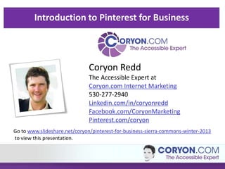 Introduction to Pinterest for Business 
Coryon Redd 
The Accessible Expert at 
Coryon.com Internet Marketing 
530-277-2940 
Linkedin.com/in/coryonredd 
Facebook.com/CoryonMarketing 
Pinterest.com/coryon 
Go to www.slideshare.net/coryon/pinterest-for-business-sierra-commons-winter-2013 
to view this presentation. 
 
