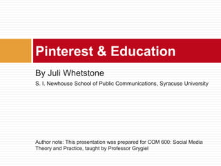 By Juli Whetstone
S. I. Newhouse School of Public Communications, Syracuse University
Author note: This presentation was prepared for COM 600: Social Media
Theory and Practice, taught by Professor Grygiel
Pinterest & Education
 