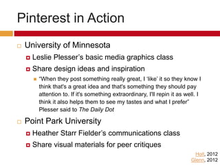 Pinterest in Action
 University of Minnesota (Holt, 2012)
 Leslie Plesser’s basic media graphics class
 Share design ideas and inspiration
 “When they post something really great, I ‘like’ it so they know I
think that's a great idea and that's something they should pay
attention to. If it's something extraordinary, I'll repin it as well. I
think it also helps them to see my tastes and what I prefer”
Plesser said to The Daily Dot
 Point Park University (Glenn, 2012)
 Heather Starr Fielder’s communications class
 Share visual materials for peer critiques
 