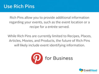 Rich Pins allow you to provide additional information
regarding your events, such as the event location or a
recipe for a entrée served.
While Rich Pins are currently limited to Recipes, Places,
Articles, Movies, and Products, the future of Rich Pins
will likely include event identifying information.
Use Rich Pins
for Business
 