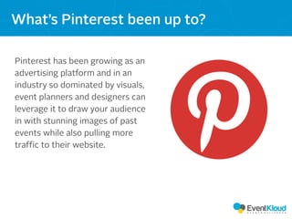 Pinterest has been growing as an
advertising platform and in an
industry so dominated by visuals,
event planners and designers can
leverage it to draw your audience
in with stunning images of past
events while also pulling more
traffic to their website.
What’s Pinterest been up to?
 