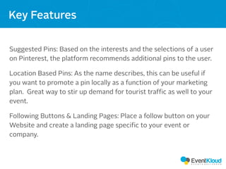 Both have a
message they
are trying to
convey
Suggested Pins: Based on the interests and the selections of a user
on Pinterest, the platform recommends additional pins to the user.
Location Based Pins: As the name describes, this can be useful if
you want to promote a pin locally as a function of your marketing
plan. Great way to stir up demand for tourist traffic as well to your
event.
Following Buttons & Landing Pages: Place a follow button on your
Website and create a landing page specific to your event or
company.
Key Features
 