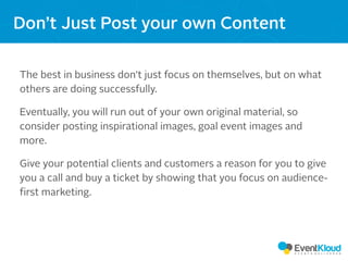 The best in business don’t just focus on themselves, but on what
others are doing successfully.
Eventually, you will run out of your own original material, so
consider posting inspirational images, goal event images and
more.
Give your potential clients and customers a reason for you to give
you a call and buy a ticket by showing that you focus on audience-
first marketing.
Don’t Just Post your own Content
 