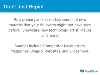 Be a primary and secondary source of new
material that your followers might not have seen
before. Showcase new technology, artist lineups
and more!
Sources Include: Competitor Newsletters,
Magazines, Blogs & Websites, and Slideshows.
Don’t Just Repin!
 