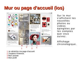 Mur ou page d'accueil (ios)Mur ou page d'accueil (ios)
1
2
3 4
Sur le mur
s'affichent les
nouvelles
photos ou
vidéos
épinglées par
les comptes
que vous
suivez.
Affichage
chronologique.
1 Je rafraîchis ma page d'accueil.
2 J'explore Pinterest.
3 Mon activité
4 Mon profil
 